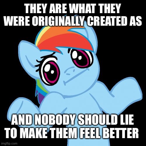 Pony Shrugs Meme | THEY ARE WHAT THEY WERE ORIGINALLY CREATED AS AND NOBODY SHOULD LIE TO MAKE THEM FEEL BETTER | image tagged in memes,pony shrugs | made w/ Imgflip meme maker