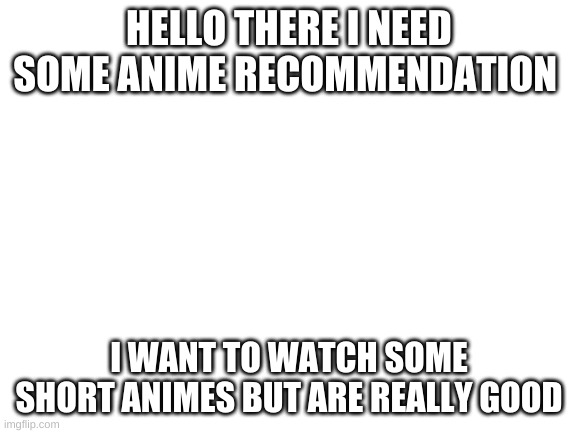 Blank White Template | HELLO THERE I NEED SOME ANIME RECOMMENDATION; I WANT TO WATCH SOME SHORT ANIMES BUT ARE REALLY GOOD | image tagged in blank white template,anime | made w/ Imgflip meme maker