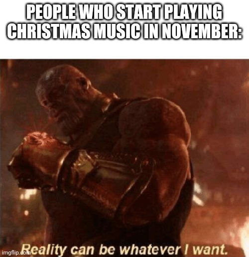 It's true tho | PEOPLE WHO START PLAYING CHRISTMAS MUSIC IN NOVEMBER: | image tagged in reality can be whatever i want | made w/ Imgflip meme maker