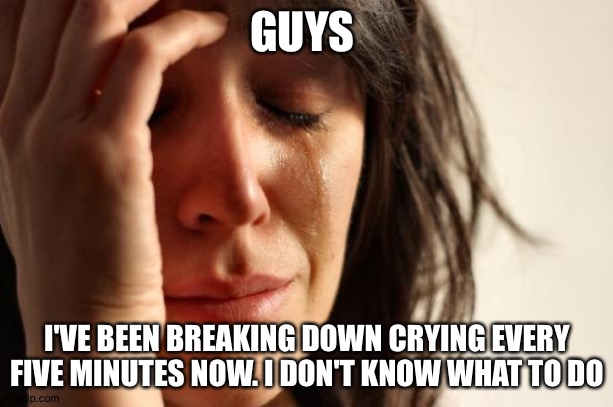 I'm really upset, and I don't even know why | GUYS; I'VE BEEN BREAKING DOWN CRYING EVERY FIVE MINUTES NOW. I DON'T KNOW WHAT TO DO | image tagged in memes,first world problems | made w/ Imgflip meme maker