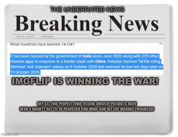 Extra! Extra! Read all about it! Imgflip is winning! | THE UNDERRATED NEWS; IMGFLIP IS WINNING THE WAR! HEY ALL YOU PEOPLE! YOUR FELLOW IMGFLIP PATRIOTS HAVE WON A MIGHTY BATTLE IN PAKISTAN AND INDIA AND WE ARE MAKING PROGRESS! | image tagged in breaking news,winning,tiktok | made w/ Imgflip meme maker