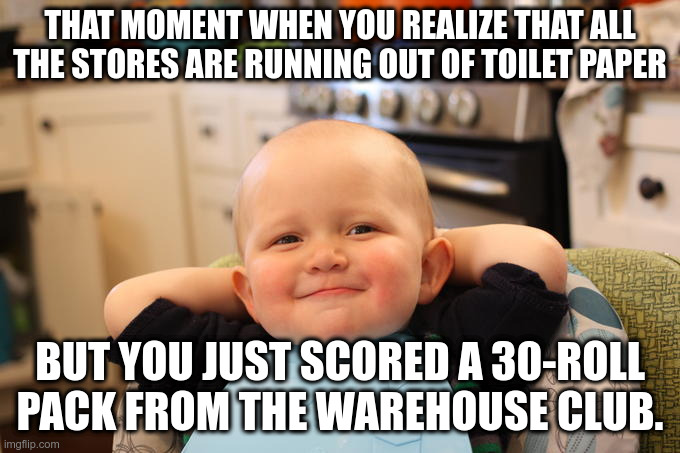 THAT MOMENT WHEN YOU REALIZE THAT ALL THE STORES ARE RUNNING OUT OF TOILET PAPER BUT YOU JUST SCORED A 30-ROLL PACK | THAT MOMENT WHEN YOU REALIZE THAT ALL THE STORES ARE RUNNING OUT OF TOILET PAPER; BUT YOU JUST SCORED A 30-ROLL PACK FROM THE WAREHOUSE CLUB. | image tagged in smug faced baby boy,toilet paper,costco,bj's,shortage | made w/ Imgflip meme maker
