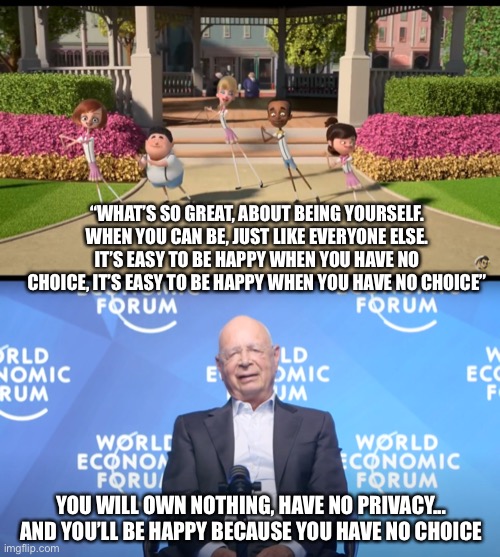 Sounds about right, when the WEF turns into a global KGB. Soylent green new deal reset | “WHAT’S SO GREAT, ABOUT BEING YOURSELF. WHEN YOU CAN BE, JUST LIKE EVERYONE ELSE. IT’S EASY TO BE HAPPY WHEN YOU HAVE NO CHOICE, IT’S EASY TO BE HAPPY WHEN YOU HAVE NO CHOICE”; YOU WILL OWN NOTHING, HAVE NO PRIVACY... AND YOU’LL BE HAPPY BECAUSE YOU HAVE NO CHOICE | image tagged in klaus schwab | made w/ Imgflip meme maker