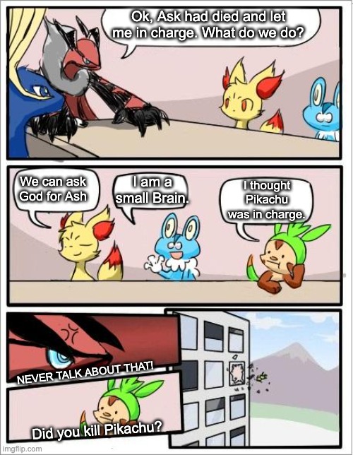Pokemon talk... | Ok, Ask had died and let me in charge. What do we do? I am a small Brain. I thought Pikachu was in charge. We can ask God for Ash; NEVER TALK ABOUT THAT! Did you kill Pikachu? | image tagged in pokemon board meeting | made w/ Imgflip meme maker