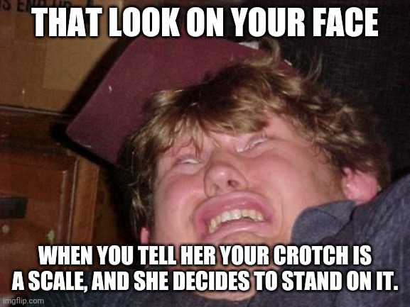 That look on your face | THAT LOOK ON YOUR FACE; WHEN YOU TELL HER YOUR CROTCH IS A SCALE, AND SHE DECIDES TO STAND ON IT. | image tagged in memes,wtf | made w/ Imgflip meme maker