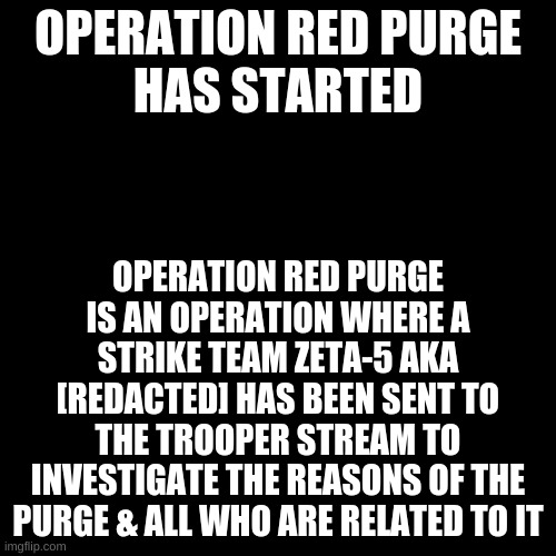 {Note} | OPERATION RED PURGE
HAS STARTED; OPERATION RED PURGE IS AN OPERATION WHERE A STRIKE TEAM ZETA-5 AKA [REDACTED] HAS BEEN SENT TO THE TROOPER STREAM TO INVESTIGATE THE REASONS OF THE PURGE & ALL WHO ARE RELATED TO IT | image tagged in black plain template | made w/ Imgflip meme maker