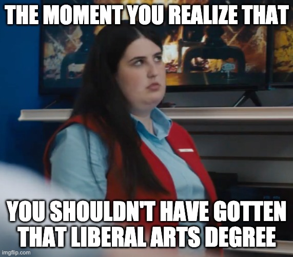 Fat Store Employee Rolling Her Eyes | THE MOMENT YOU REALIZE THAT; YOU SHOULDN'T HAVE GOTTEN THAT LIBERAL ARTS DEGREE | image tagged in fat store employee rolling her eyes | made w/ Imgflip meme maker