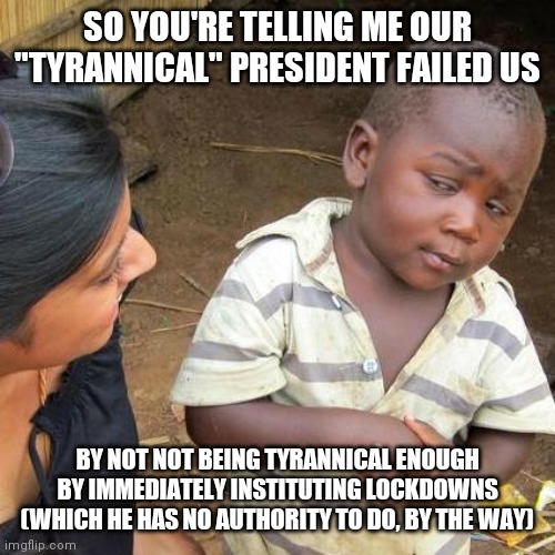 Third World Skeptical Kid | SO YOU'RE TELLING ME OUR "TYRANNICAL" PRESIDENT FAILED US; BY NOT NOT BEING TYRANNICAL ENOUGH BY IMMEDIATELY INSTITUTING LOCKDOWNS (WHICH HE HAS NO AUTHORITY TO DO, BY THE WAY) | image tagged in memes,third world skeptical kid | made w/ Imgflip meme maker