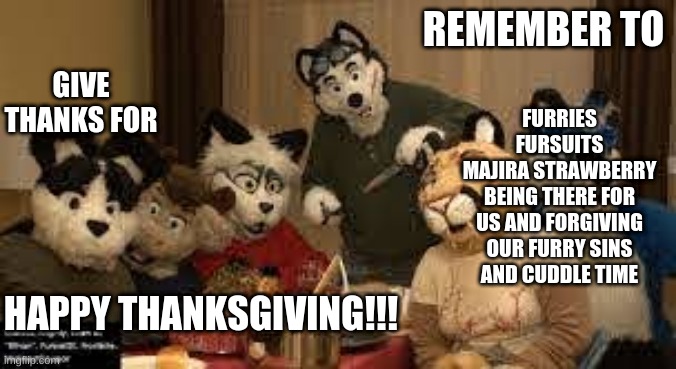 Furry Happy Thanksgiving!!! | REMEMBER TO; GIVE THANKS FOR; FURRIES
FURSUITS
MAJIRA STRAWBERRY BEING THERE FOR US AND FORGIVING OUR FURRY SINS
AND CUDDLE TIME; HAPPY THANKSGIVING!!! | image tagged in furry thanksgiving | made w/ Imgflip meme maker