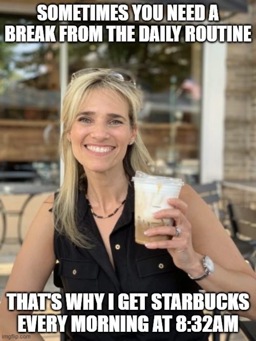 Drinking Starbucks | SOMETIMES YOU NEED A BREAK FROM THE DAILY ROUTINE; THAT'S WHY I GET STARBUCKS EVERY MORNING AT 8:32AM | image tagged in coffee,starbucks,drink,drinking | made w/ Imgflip meme maker