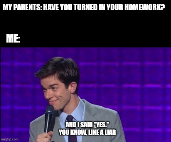 I should probably  do my homework.... | MY PARENTS: HAVE YOU TURNED IN YOUR HOMEWORK? ME:; AND I SAID "YES."
YOU KNOW, LIKE A LIAR | image tagged in john mulaney and i said no you know like a liar,homework | made w/ Imgflip meme maker