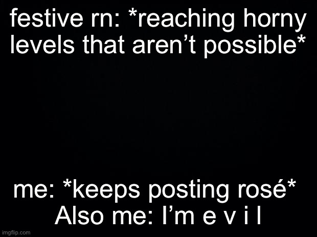 Black background | festive rn: *reaching horny levels that aren’t possible*; me: *keeps posting rosé* 
Also me: I’m e v i l | image tagged in black background | made w/ Imgflip meme maker