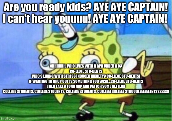 Mocking Spongebob Meme | Are you ready kids? AYE AYE CAPTAIN! I can't hear youuuu! AYE AYE CAPTAIN! OHHHHHH, WHO LIVES WITH A GPA UNDER A C?
CO-LLEGE STU-DENTS

WHO'S LIVING WITH STRESS INDUCED ANXIETY? CO-LLEGE STU-DENTS!

IF WANTING TO DROP OUT IS SOMETHING YOU WISH...CO-LLEGE STU-DENTS

THEN TAKE A LONG NAP AND WATCH SOME NETFLIX!

COLLEGE STUDENTS, COLLEGE STUDENTS, COLLEGE STUDENTS, COLLEEEEGGEEEEE STUUUDEEEEEEEENTSSSSSS! | image tagged in memes,mocking spongebob | made w/ Imgflip meme maker