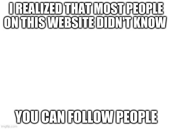 I mean this is true | I REALIZED THAT MOST PEOPLE ON THIS WEBSITE DIDN'T KNOW; YOU CAN FOLLOW PEOPLE | image tagged in blank white template | made w/ Imgflip meme maker