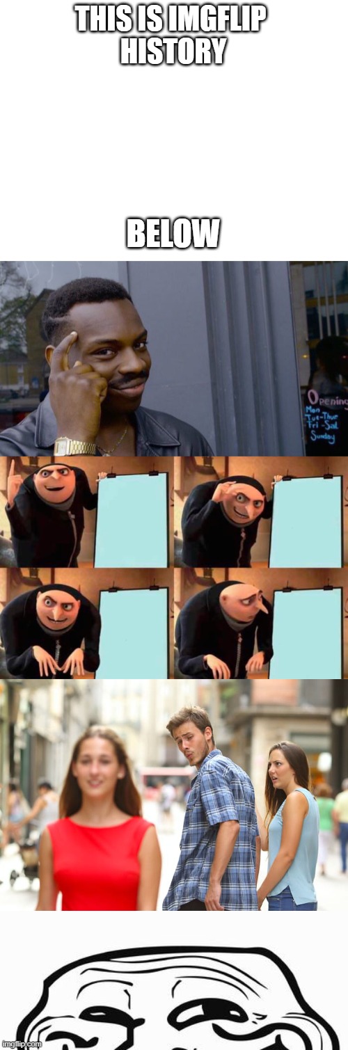 I M G F L I P   H I S T O R Y | THIS IS IMGFLIP 










HISTORY; BELOW | image tagged in blank white template,memes,roll safe think about it,gru's plan,distracted boyfriend,trollface | made w/ Imgflip meme maker