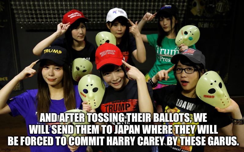 AND AFTER TOSSING THEIR BALLOTS, WE WILL SEND THEM TO JAPAN WHERE THEY WILL BE FORCED TO COMMIT HARRY CAREY BY THESE GARUS. | made w/ Imgflip meme maker