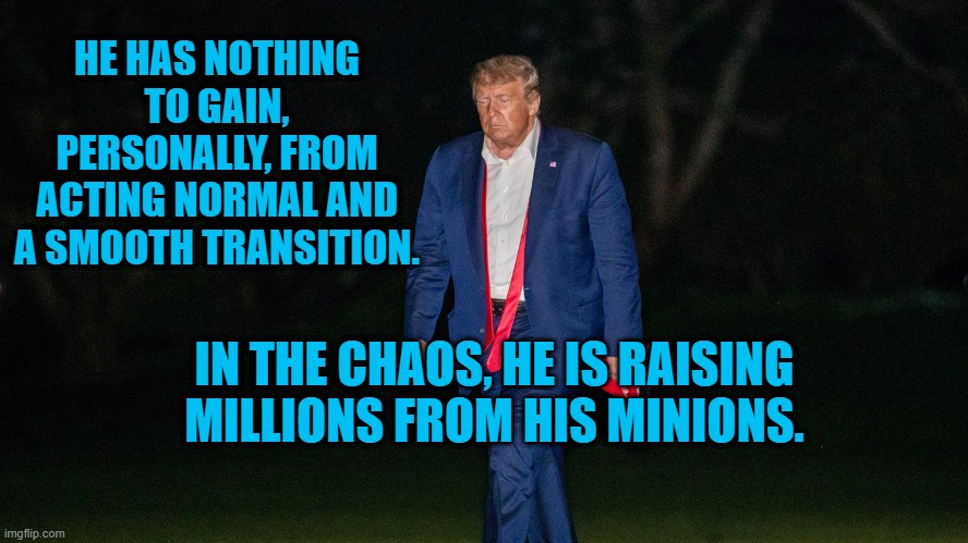 Give..  Give 'Til It Hurts. | HE HAS NOTHING TO GAIN, PERSONALLY, FROM ACTING NORMAL AND A SMOOTH TRANSITION. IN THE CHAOS, HE IS RAISING MILLIONS FROM HIS MINIONS. | image tagged in politics | made w/ Imgflip meme maker