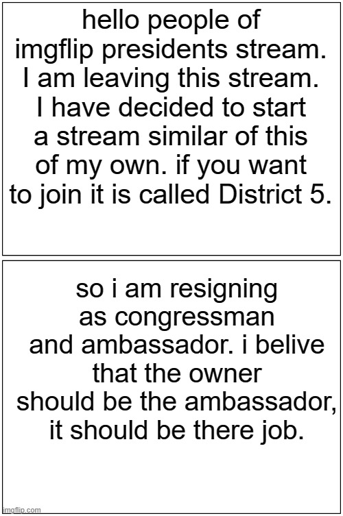 Blank Comic Panel 1x2 | hello people of imgflip presidents stream. I am leaving this stream. I have decided to start a stream similar of this of my own. if you want to join it is called District 5. so i am resigning as congressman and ambassador. i belive that the owner should be the ambassador, it should be there job. | image tagged in memes,blank comic panel 1x2 | made w/ Imgflip meme maker