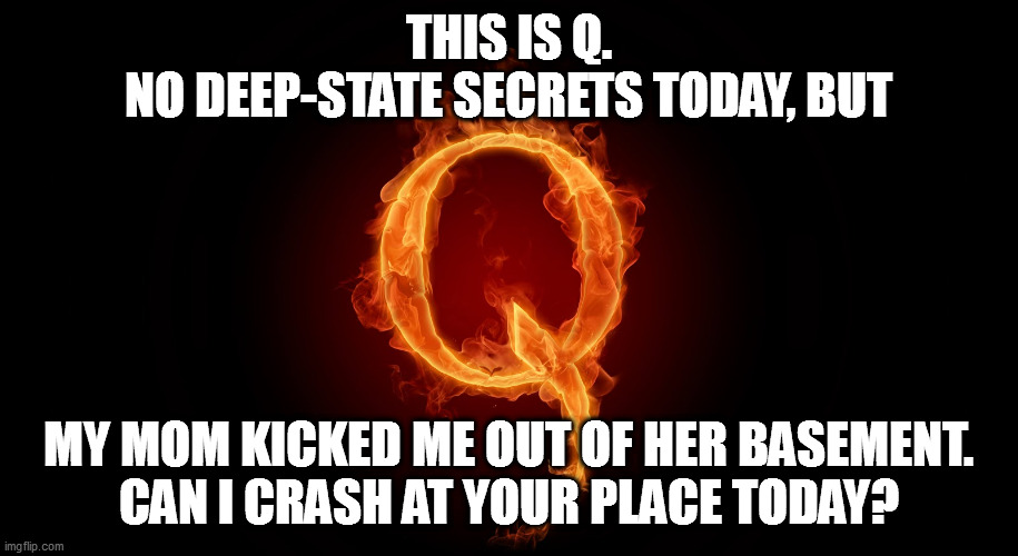 the real q problems | THIS IS Q.
NO DEEP-STATE SECRETS TODAY, BUT; MY MOM KICKED ME OUT OF HER BASEMENT.
CAN I CRASH AT YOUR PLACE TODAY? | image tagged in qanon,the real q,q is fake news,q suckers | made w/ Imgflip meme maker