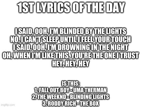 Guess The Lyrics - Post what you think it is in the comments! | 1ST LYRICS OF THE DAY; I SAID, OOH, I'M BLINDED BY THE LIGHTS
NO, I CAN'T SLEEP UNTIL I FEEL YOUR TOUCH
I SAID, OOH, I'M DROWNING IN THE NIGHT
OH, WHEN I'M LIKE THIS, YOU'RE THE ONE I TRUST
HEY, HEY, HEY; IS THIS:
1. FALL OUT BOY - UMA THERMAN
2. THE WEEKND - BLINDING LIGHTS
3. RODDY RICH - THE BOX | image tagged in blank white template,music,lyrics,guess,guess the lyrics | made w/ Imgflip meme maker