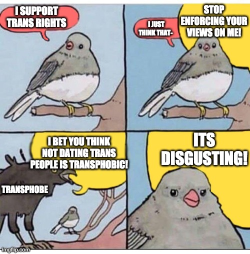 annoyed bird | STOP ENFORCING YOUR VIEWS ON ME! I SUPPORT TRANS RIGHTS; I JUST THINK THAT-; ITS DISGUSTING! I BET YOU THINK NOT DATING TRANS PEOPLE IS TRANSPHOBIC! TRANSPHOBE | image tagged in annoyed bird,transgender | made w/ Imgflip meme maker