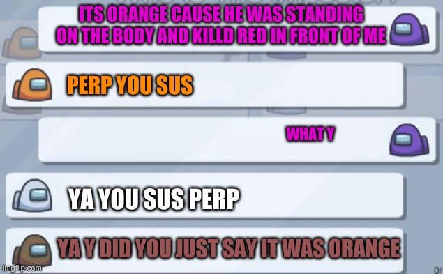 among us chat | ITS ORANGE CAUSE HE WAS STANDING ON THE BODY AND KILLD RED IN FRONT OF ME; PERP YOU SUS; WHAT Y; YA YOU SUS PERP; YA Y DID YOU JUST SAY IT WAS ORANGE | image tagged in among us chat | made w/ Imgflip meme maker