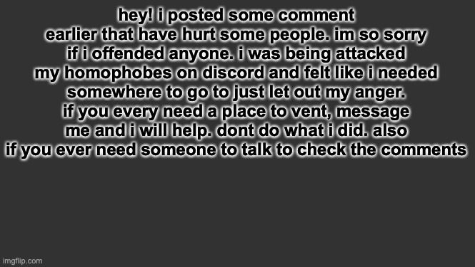 im so sorry | hey! i posted some comment earlier that have hurt some people. im so sorry if i offended anyone. i was being attacked my homophobes on discord and felt like i needed somewhere to go to just let out my anger. if you every need a place to vent, message me and i will help. dont do what i did. also if you ever need someone to talk to check the comments | made w/ Imgflip meme maker