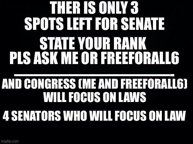 Important !! | THER IS ONLY 3 SPOTS LEFT FOR SENATE; STATE YOUR RANK; PLS ASK ME OR FREEFORALL6
——————————-; AND CONGRESS (ME AND FREEFORALL6)
WILL FOCUS ON LAWS; 4 SENATORS WHO WILL FOCUS ON LAW | image tagged in black background | made w/ Imgflip meme maker