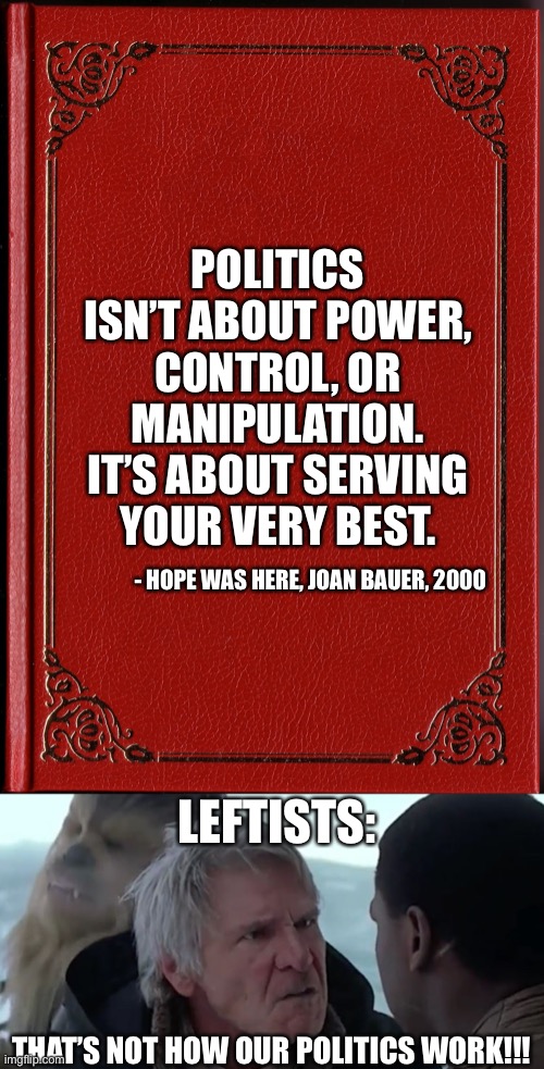 This is true lol | POLITICS ISN’T ABOUT POWER, CONTROL, OR MANIPULATION. IT’S ABOUT SERVING YOUR VERY BEST. - HOPE WAS HERE, JOAN BAUER, 2000; LEFTISTS:; THAT’S NOT HOW OUR POLITICS WORK!!! | image tagged in blank book,that's not how the force works,memes,funny,politics,quotes | made w/ Imgflip meme maker