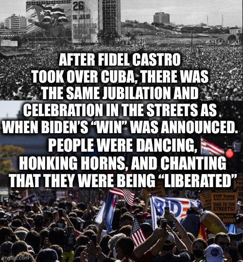 Democrats are communists and we are in big trouble if Biden gets away with stealing the election | AFTER FIDEL CASTRO TOOK OVER CUBA, THERE WAS THE SAME JUBILATION AND CELEBRATION IN THE STREETS AS WHEN BIDEN’S “WIN” WAS ANNOUNCED. PEOPLE WERE DANCING, HONKING HORNS, AND CHANTING THAT THEY WERE BEING “LIBERATED” | image tagged in joe biden,kamala harris,election 2020,memes,democrats,fidel castro | made w/ Imgflip meme maker