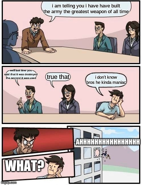 Boardroom Meeting Suggestion | i am telling you i have have built the army the greatest weapon of all time; well last time you said that it was destroyed the second it was used; true that; i don't know bros he kinda maniac; AHHHHHHHHHHHHHHHH; WHAT? | image tagged in memes,boardroom meeting suggestion | made w/ Imgflip meme maker