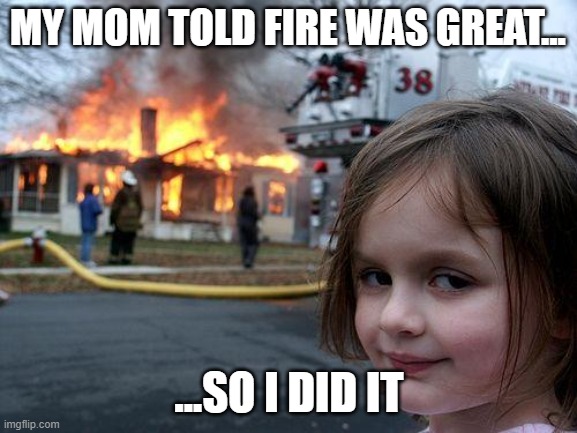 Disaster Girl | MY MOM TOLD FIRE WAS GREAT... ...SO I DID IT | image tagged in memes,disaster girl | made w/ Imgflip meme maker