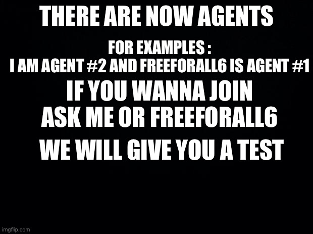 There are now AGENTS, Join Now if you wanna become one | THERE ARE NOW AGENTS; FOR EXAMPLES :
I AM AGENT #2 AND FREEFORALL6 IS AGENT #1; IF YOU WANNA JOIN ASK ME OR FREEFORALL6; WE WILL GIVE YOU A TEST | image tagged in black background | made w/ Imgflip meme maker