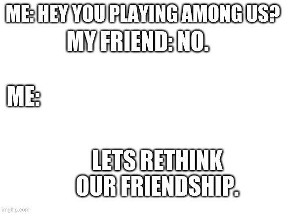 Blank White Template | MY FRIEND: NO. ME: HEY YOU PLAYING AMONG US? ME:; LETS RETHINK OUR FRIENDSHIP. | image tagged in blank white template | made w/ Imgflip meme maker