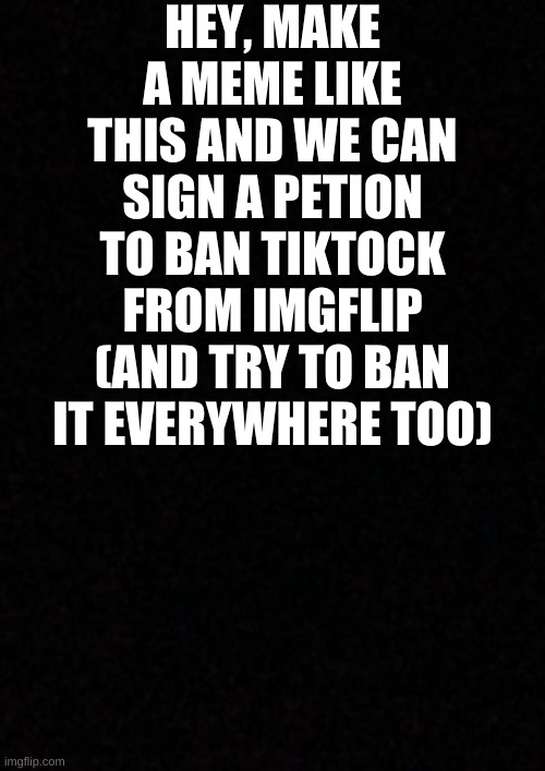 Blank  | HEY, MAKE A MEME LIKE THIS AND WE CAN SIGN A PETITION TO BAN TIKTOCK FROM IMGFLIP (AND TRY TO BAN IT EVERYWHERE TOO) | image tagged in blank | made w/ Imgflip meme maker