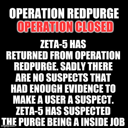 {news} | ZETA-5 HAS RETURNED FROM OPERATION REDPURGE. SADLY THERE ARE NO SUSPECTS THAT HAD ENOUGH EVIDENCE TO MAKE A USER A SUSPECT. ZETA-5 HAS SUSPECTED THE PURGE BEING A INSIDE JOB; OPERATION REDPURGE; OPERATION CLOSED | image tagged in black plain template | made w/ Imgflip meme maker