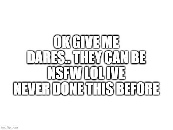 kinda nervous ngl | OK GIVE ME DARES.. THEY CAN BE NSFW LOL IVE NEVER DONE THIS BEFORE | image tagged in blank white template | made w/ Imgflip meme maker