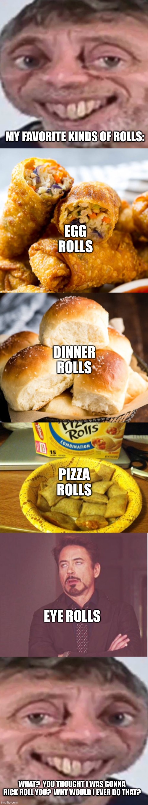 I would never! | MY FAVORITE KINDS OF ROLLS:; EGG ROLLS; DINNER ROLLS; PIZZA ROLLS; EYE ROLLS; WHAT?  YOU THOUGHT I WAS GONNA RICK ROLL YOU?  WHY WOULD I EVER DO THAT? | image tagged in noice,memes,good guy pizza rolls,face you make robert downey jr,rick | made w/ Imgflip meme maker