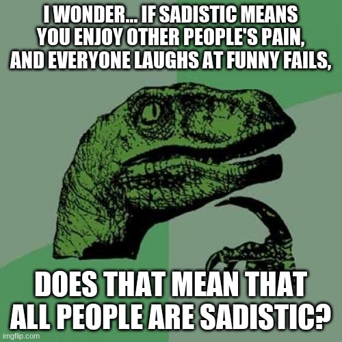 Philosoraptor Meme | I WONDER... IF SADISTIC MEANS YOU ENJOY OTHER PEOPLE'S PAIN, AND EVERYONE LAUGHS AT FUNNY FAILS, DOES THAT MEAN THAT ALL PEOPLE ARE SADISTIC | image tagged in memes,philosoraptor | made w/ Imgflip meme maker