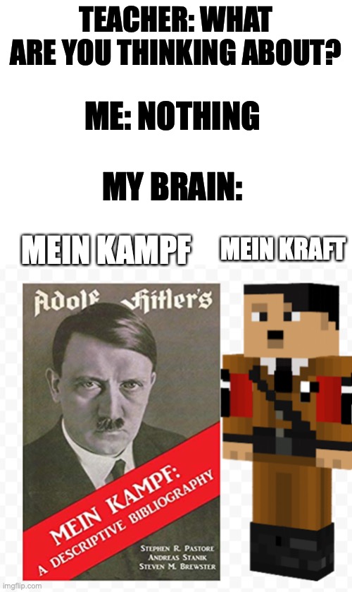 TEACHER: WHAT ARE YOU THINKING ABOUT? ME: NOTHING; MY BRAIN:; MEIN KAMPF; MEIN KRAFT | image tagged in blank white template | made w/ Imgflip meme maker