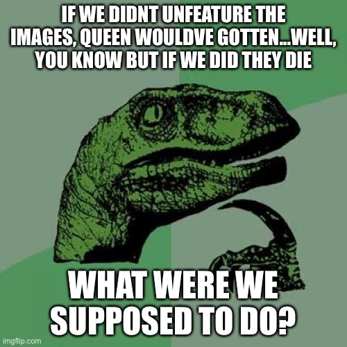 Well, frick | IF WE DIDNT UNFEATURE THE IMAGES, QUEEN WOULDVE GOTTEN...WELL, YOU KNOW BUT IF WE DID THEY DIE; WHAT WERE WE SUPPOSED TO DO? | image tagged in memes,philosoraptor | made w/ Imgflip meme maker