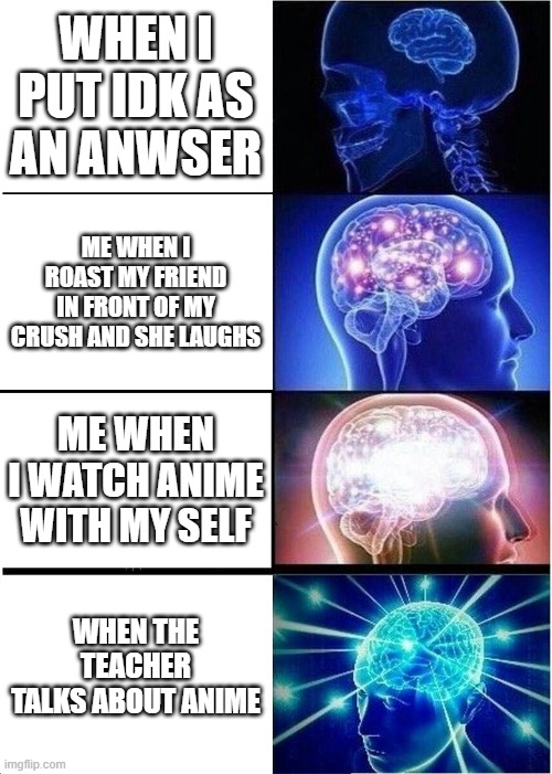 do u like anime i like anime | WHEN I PUT IDK AS AN ANWSER; ME WHEN I ROAST MY FRIEND IN FRONT OF MY CRUSH AND SHE LAUGHS; ME WHEN I WATCH ANIME WITH MY SELF; WHEN THE TEACHER TALKS ABOUT ANIME | image tagged in memes,expanding brain | made w/ Imgflip meme maker