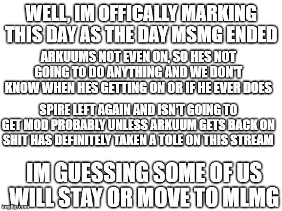 this was a good stream, you could say it was the greate- | WELL, IM OFFICALLY MARKING THIS DAY AS THE DAY MSMG ENDED; ARKUUMS NOT EVEN ON, SO HES NOT GOING TO DO ANYTHING AND WE DON'T KNOW WHEN HES GETTING ON OR IF HE EVER DOES; SPIRE LEFT AGAIN AND ISN'T GOING TO GET MOD PROBABLY UNLESS ARKUUM GETS BACK ON SHIT HAS DEFINITELY TAKEN A TOLE ON THIS STREAM; IM GUESSING SOME OF US WILL STAY OR MOVE TO MLMG | image tagged in blank white template | made w/ Imgflip meme maker