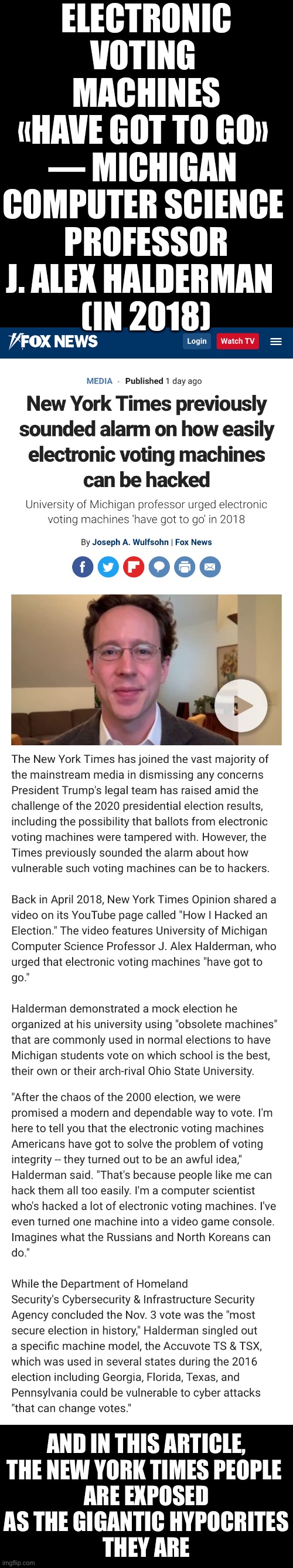 Electronic voting machines have got to go! | ELECTRONIC VOTING 
MACHINES
«HAVE GOT TO GO» 
— MICHIGAN 
COMPUTER SCIENCE 
PROFESSOR
J. ALEX HALDERMAN  
(IN 2018); AND IN THIS ARTICLE,
THE NEW YORK TIMES PEOPLE 
ARE EXPOSED
AS THE GIGANTIC HYPOCRITES
THEY ARE | image tagged in election 2020,election fraud,voter fraud,democrat party,government corruption,democratic socialism | made w/ Imgflip meme maker