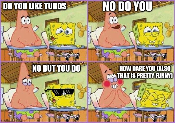 Funnier than 24 | NO DO YOU; DO YOU LIKE TURDS; NO BUT YOU DO; HOW DARE YOU (ALSO THAT IS PRETTY FUNNY) | image tagged in funnier than 24 | made w/ Imgflip meme maker