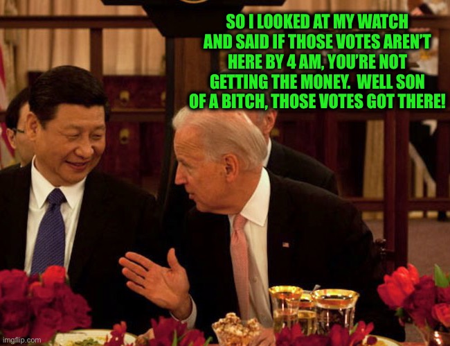 Biden Xi | SO I LOOKED AT MY WATCH AND SAID IF THOSE VOTES AREN’T HERE BY 4 AM, YOU’RE NOT GETTING THE MONEY.  WELL SON OF A BITCH, THOSE VOTES GOT THE | image tagged in biden xi | made w/ Imgflip meme maker