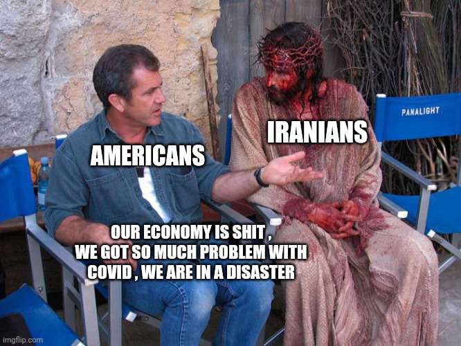 Mel Gibson and Jesus Christ | IRANIANS; AMERICANS; OUR ECONOMY IS SHIT , WE GOT SO MUCH PROBLEM WITH COVID , WE ARE IN A DISASTER | image tagged in mel gibson and jesus christ | made w/ Imgflip meme maker