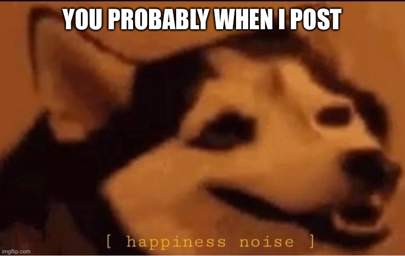 happines noise |  YOU PROBABLY WHEN I POST | image tagged in happines noise | made w/ Imgflip meme maker