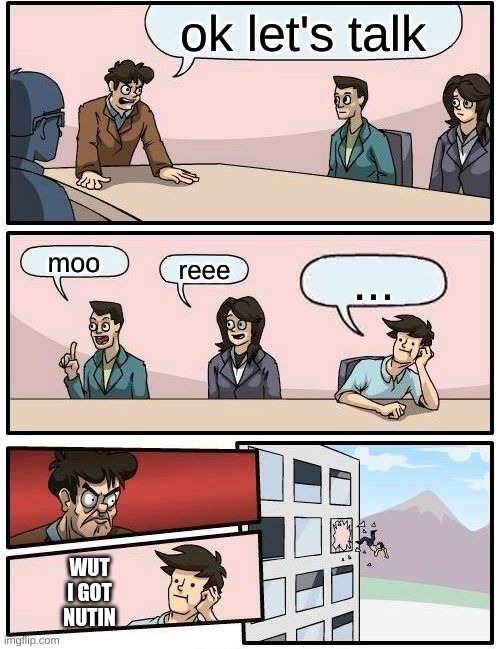 Boardroom Meeting Suggestion | ok let's talk; moo; reee; ... WUT I GOT NUTIN | image tagged in memes,boardroom meeting suggestion | made w/ Imgflip meme maker