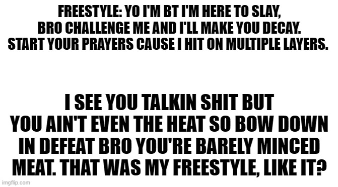My rap freestyle | FREESTYLE: YO I'M BT I'M HERE TO SLAY, BRO CHALLENGE ME AND I'LL MAKE YOU DECAY. START YOUR PRAYERS CAUSE I HIT ON MULTIPLE LAYERS. I SEE YOU TALKIN SHIT BUT YOU AIN'T EVEN THE HEAT SO BOW DOWN IN DEFEAT BRO YOU'RE BARELY MINCED MEAT. THAT WAS MY FREESTYLE, LIKE IT? | image tagged in starter pack,rap,freestyle,fun | made w/ Imgflip meme maker